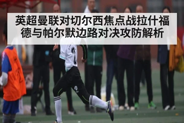 英超曼联对切尔西焦点战拉什福德与帕尔默边路对决攻防解析
